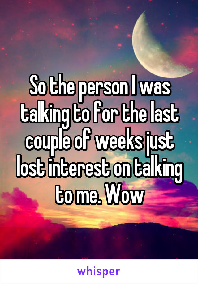 So the person I was talking to for the last couple of weeks just lost interest on talking to me. Wow