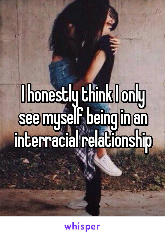 I honestly think I only see myself being in an interracial relationship