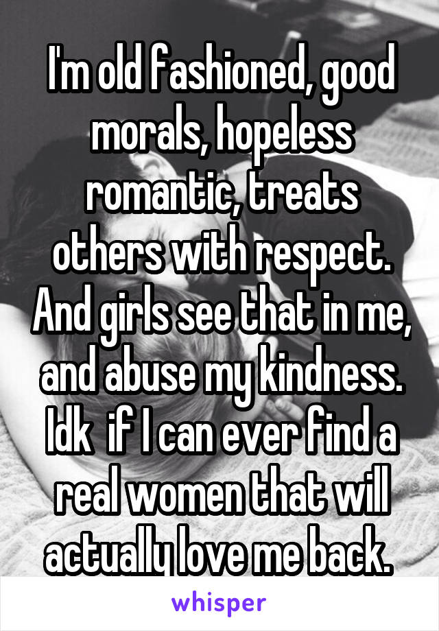 I'm old fashioned, good morals, hopeless romantic, treats others with respect. And girls see that in me, and abuse my kindness. Idk  if I can ever find a real women that will actually love me back. 