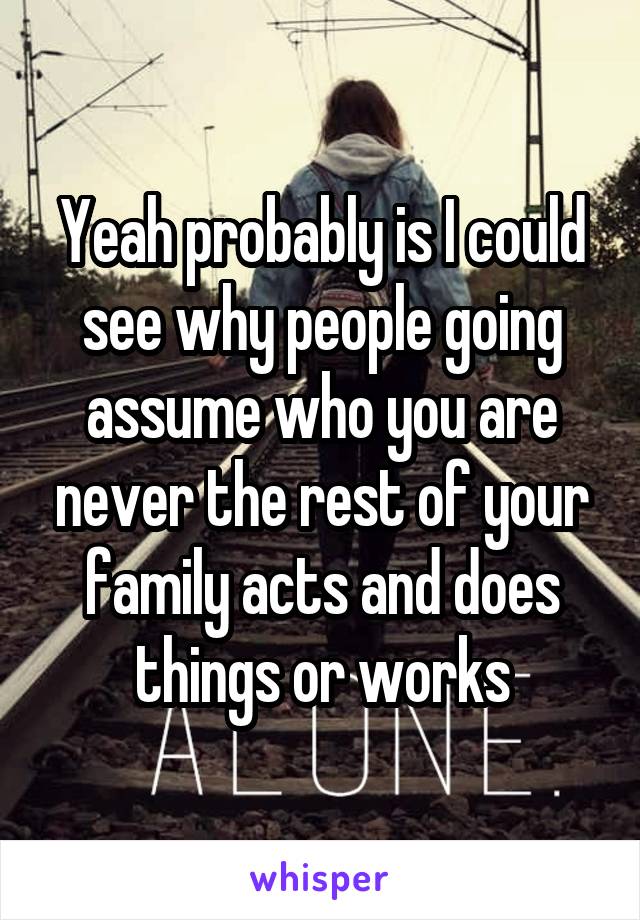 Yeah probably is I could see why people going assume who you are never the rest of your family acts and does things or works