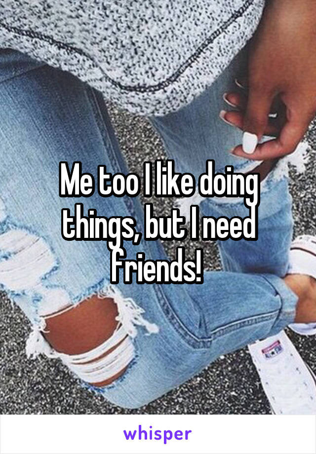 Me too I like doing things, but I need friends! 