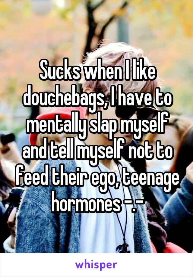 Sucks when I like douchebags, I have to mentally slap myself and tell myself not to feed their ego, teenage hormones -.-