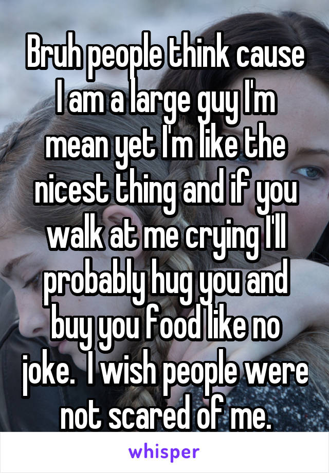 Bruh people think cause I am a large guy I'm mean yet I'm like the nicest thing and if you walk at me crying I'll probably hug you and buy you food like no joke.  I wish people were not scared of me.