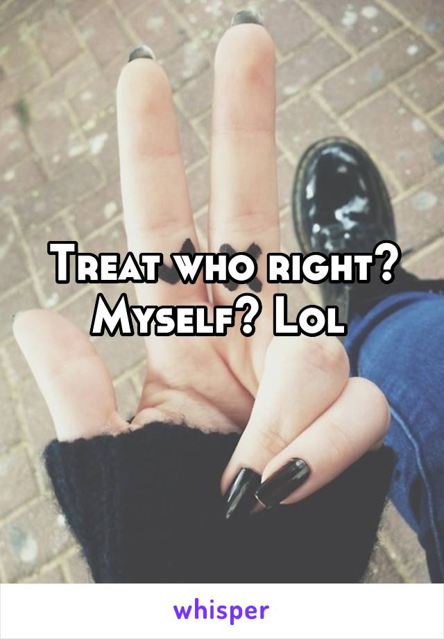 Treat who right? Myself? Lol 
