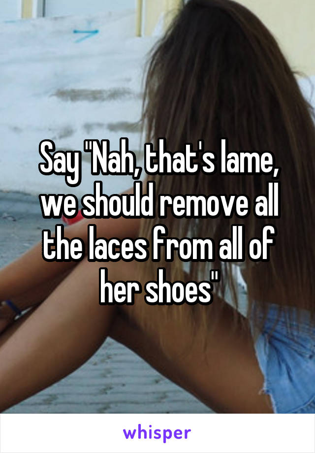 Say "Nah, that's lame, we should remove all the laces from all of her shoes"