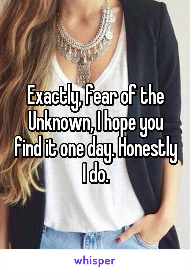 Exactly, fear of the Unknown, I hope you find it one day. Honestly I do.