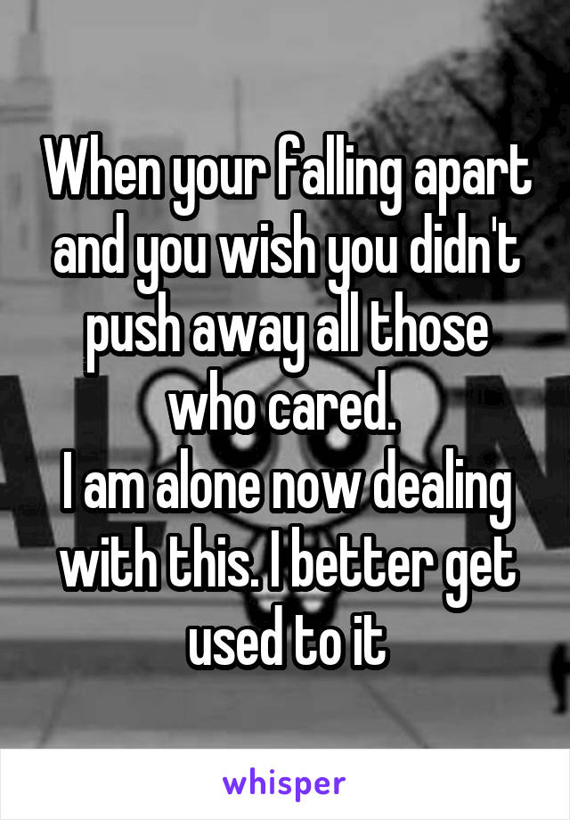 When your falling apart and you wish you didn't push away all those who cared. 
I am alone now dealing with this. I better get used to it