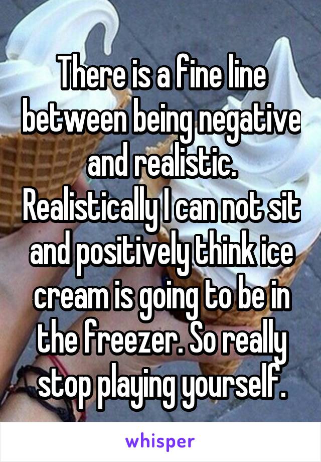 There is a fine line between being negative and realistic. Realistically I can not sit and positively think ice cream is going to be in the freezer. So really stop playing yourself.