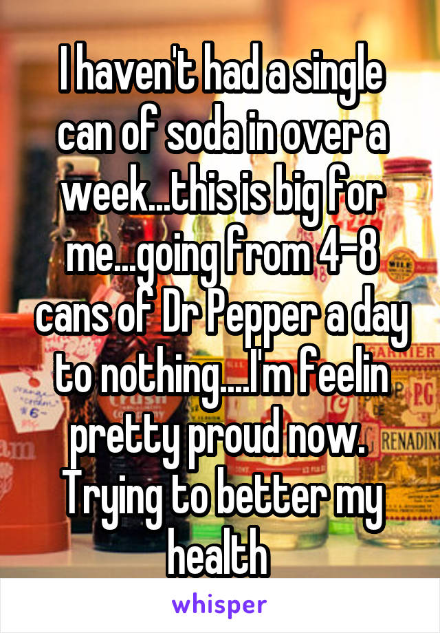 I haven't had a single can of soda in over a week...this is big for me...going from 4-8 cans of Dr Pepper a day to nothing....I'm feelin pretty proud now.  Trying to better my health 