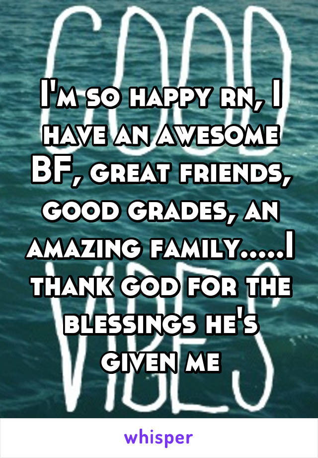 I'm so happy rn, I have an awesome BF, great friends, good grades, an amazing family.....I thank god for the blessings he's given me