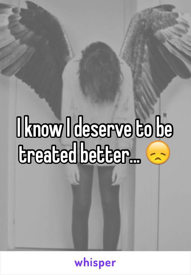 I know I deserve to be treated better... 😞