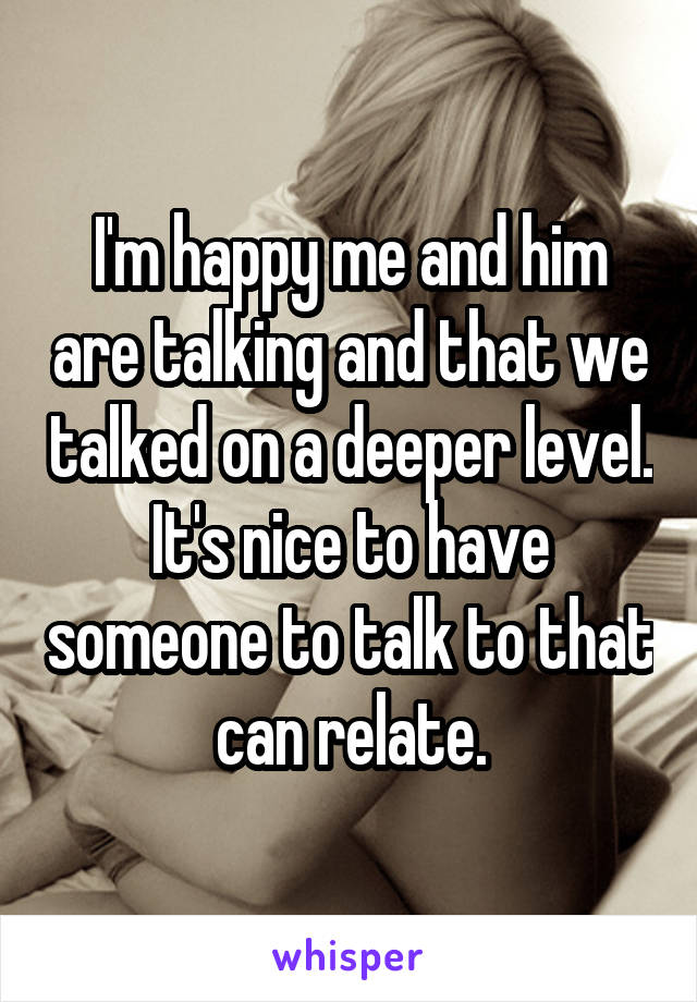 I'm happy me and him are talking and that we talked on a deeper level. It's nice to have someone to talk to that can relate.