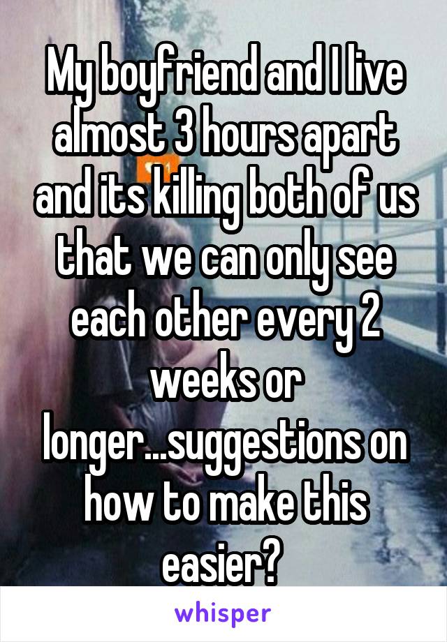 My boyfriend and I live almost 3 hours apart and its killing both of us that we can only see each other every 2 weeks or longer...suggestions on how to make this easier? 