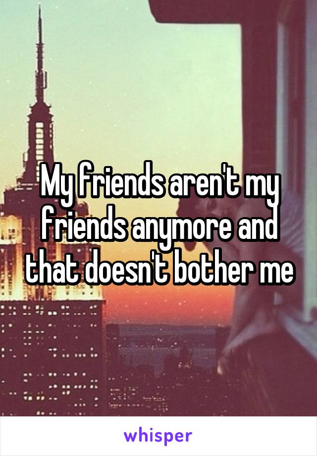 My friends aren't my friends anymore and that doesn't bother me