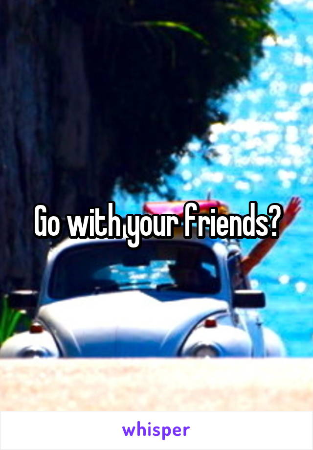 Go with your friends?