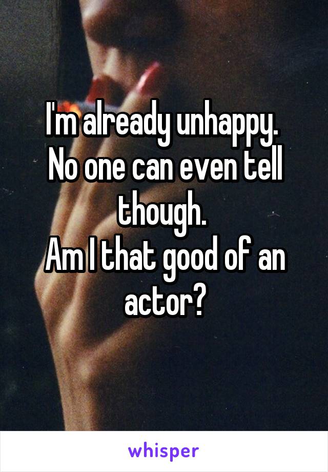 I'm already unhappy. 
No one can even tell though. 
Am I that good of an actor?
