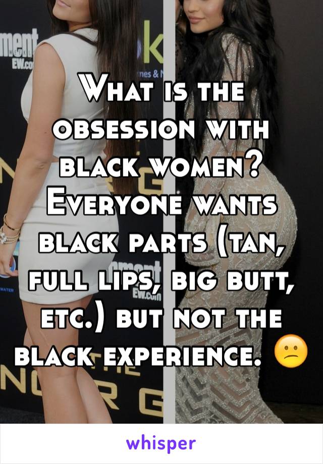 What is the obsession with black women? Everyone wants black parts (tan, full lips, big butt, etc.) but not the black experience. 😕
