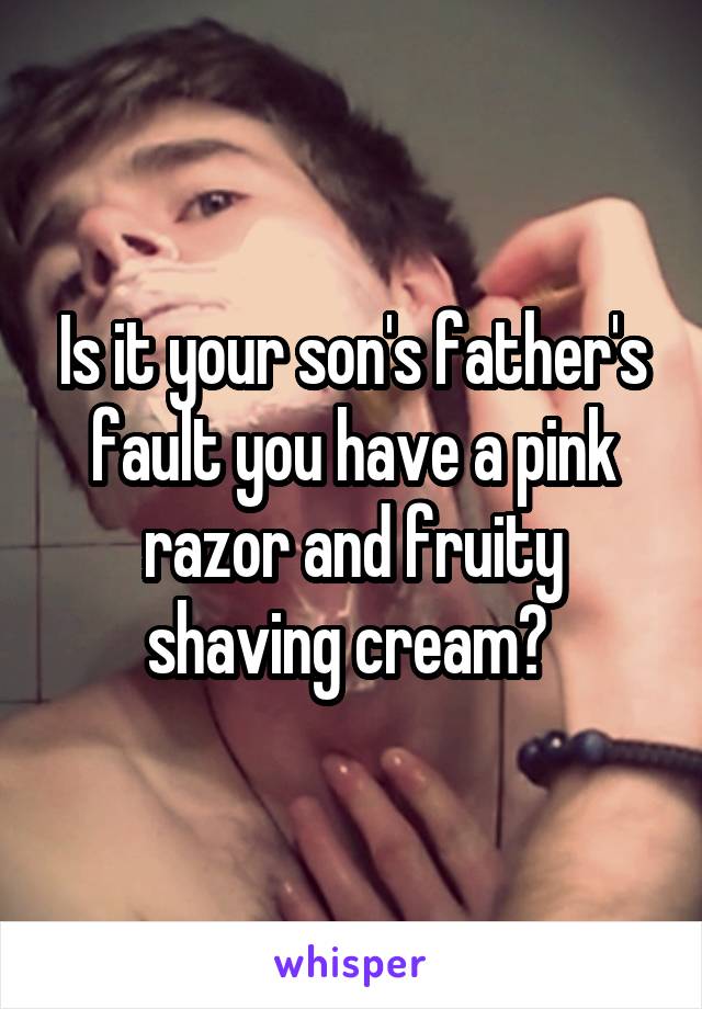 Is it your son's father's fault you have a pink razor and fruity shaving cream? 