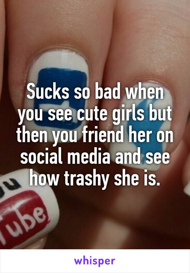 Sucks so bad when you see cute girls but then you friend her on social media and see how trashy she is.