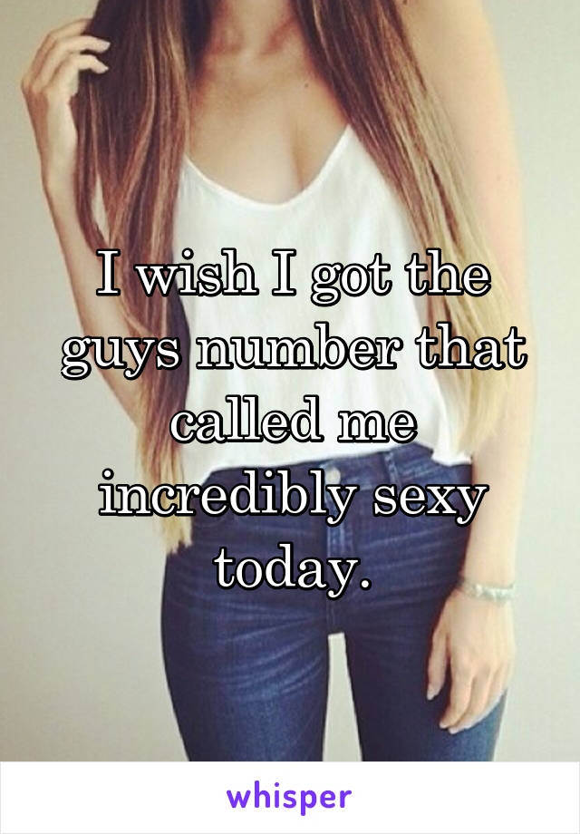 I wish I got the guys number that called me incredibly sexy today.