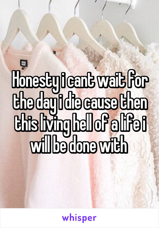 Honesty i cant wait for the day i die cause then this living hell of a life i will be done with 