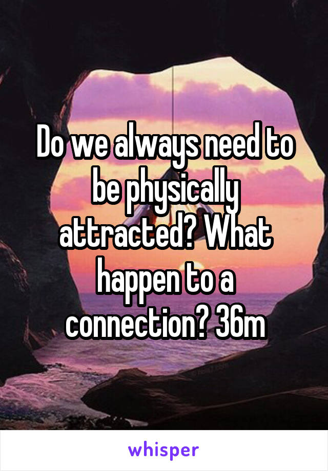 Do we always need to be physically attracted? What happen to a connection? 36m