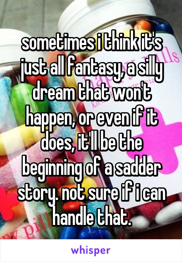 sometimes i think it's just all fantasy, a silly dream that won't happen, or even if it does, it'll be the beginning of a sadder story. not sure if i can handle that.