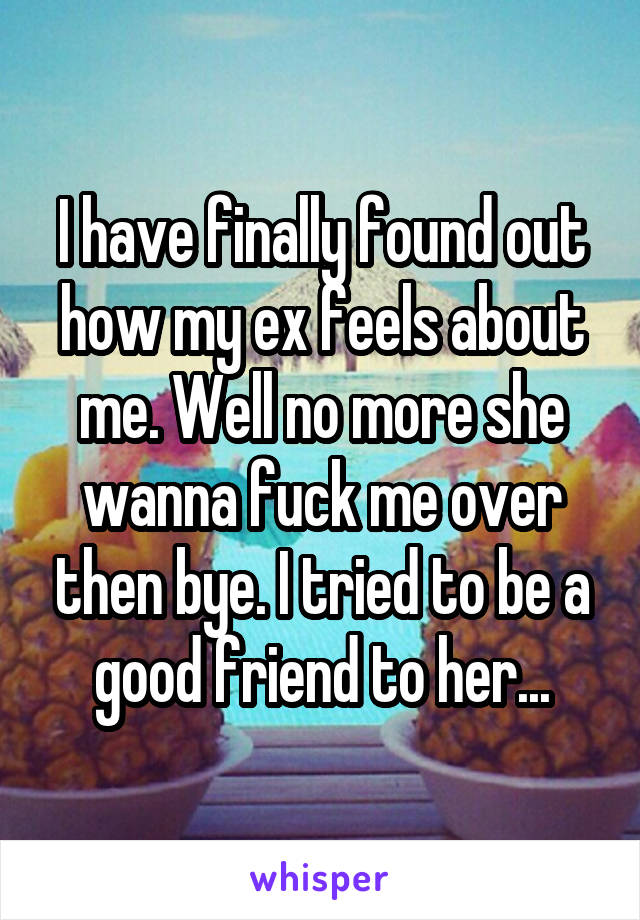 I have finally found out how my ex feels about me. Well no more she wanna fuck me over then bye. I tried to be a good friend to her...