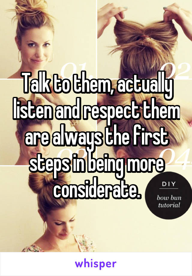 Talk to them, actually listen and respect them are always the first steps in being more considerate.