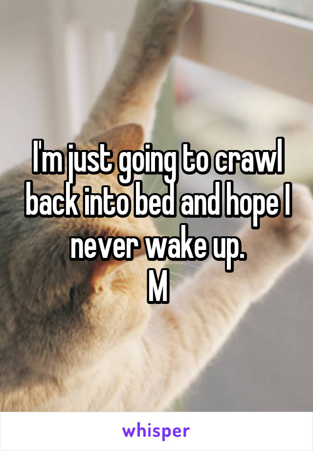 I'm just going to crawl back into bed and hope I never wake up.
M