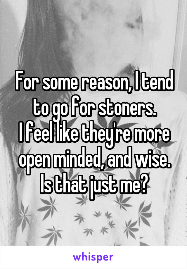 For some reason, I tend to go for stoners.
I feel like they're more open minded, and wise.
Is that just me?