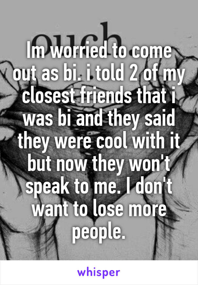 Im worried to come out as bi. i told 2 of my closest friends that i was bi and they said they were cool with it but now they won't speak to me. I don't want to lose more people.