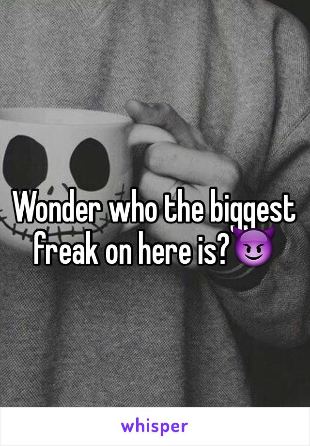 Wonder who the biggest freak on here is?😈