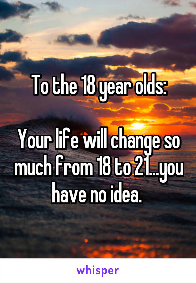 To the 18 year olds:

Your life will change so much from 18 to 21...you have no idea. 