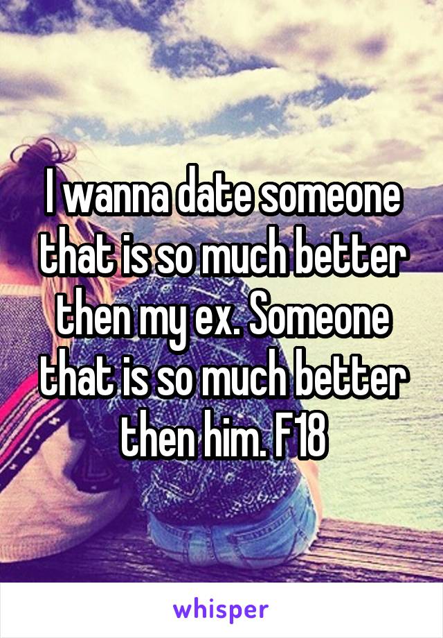 I wanna date someone that is so much better then my ex. Someone that is so much better then him. F18