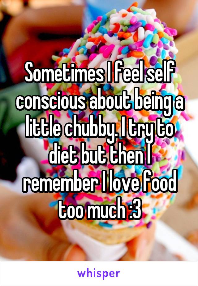 Sometimes I feel self conscious about being a little chubby. I try to diet but then I remember I love food too much :3