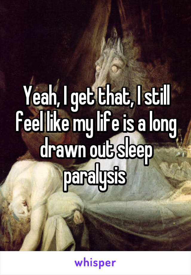 Yeah, I get that, I still feel like my life is a long drawn out sleep paralysis 