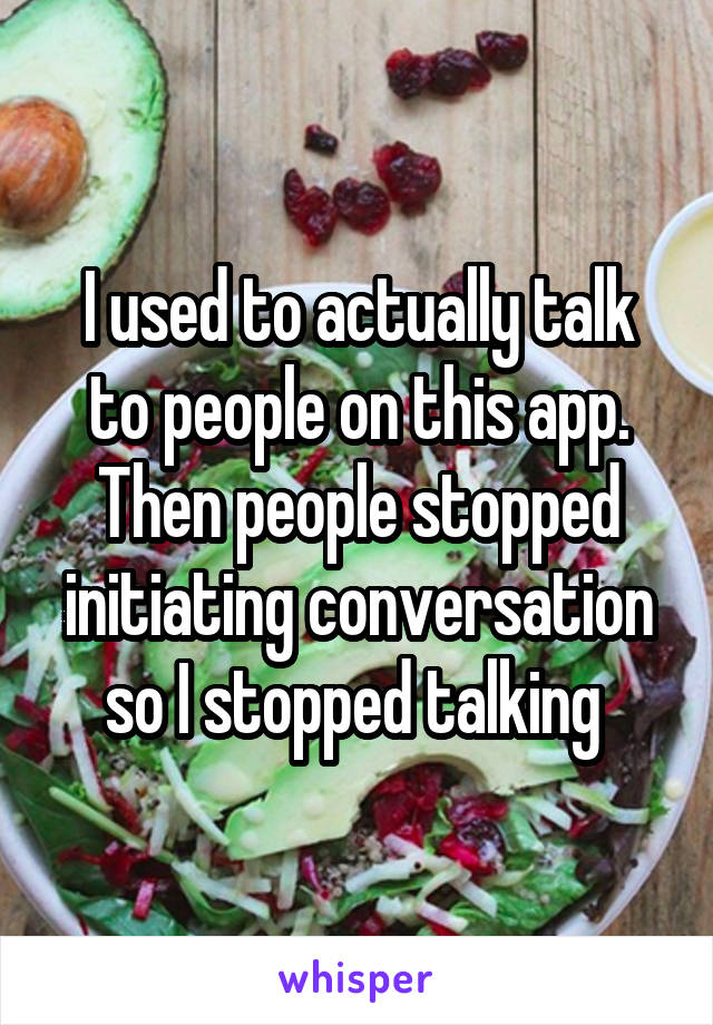 I used to actually talk to people on this app. Then people stopped initiating conversation so I stopped talking 