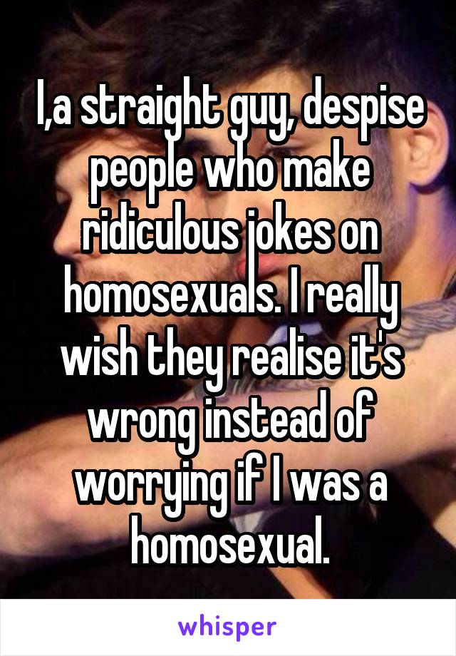 I,a straight guy, despise people who make ridiculous jokes on homosexuals. I really wish they realise it's wrong instead of worrying if I was a homosexual.