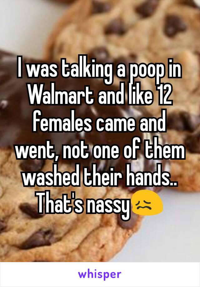 I was talking a poop in Walmart and like 12 females came and went, not one of them washed their hands.. That's nassy😖