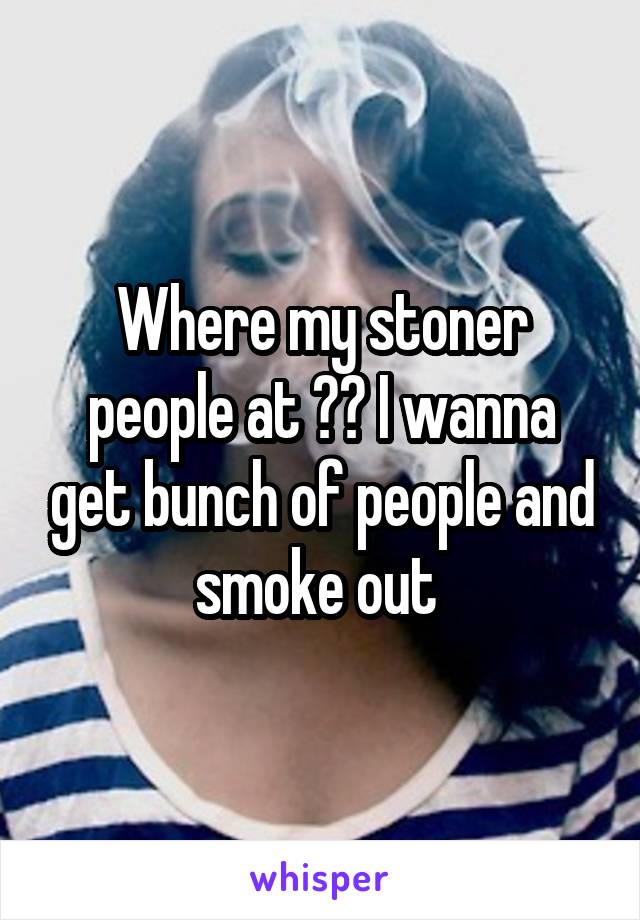 Where my stoner people at ?? I wanna get bunch of people and smoke out 