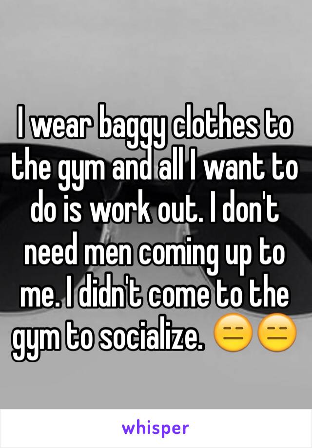 I wear baggy clothes to the gym and all I want to do is work out. I don't need men coming up to me. I didn't come to the gym to socialize. 😑😑