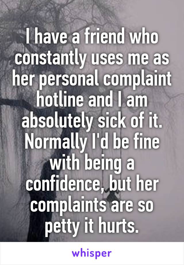 I have a friend who constantly uses me as her personal complaint hotline and I am absolutely sick of it. Normally I'd be fine with being a confidence, but her complaints are so petty it hurts.