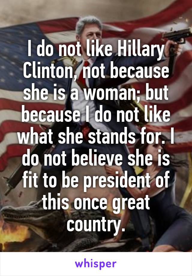 I do not like Hillary Clinton, not because she is a woman; but because I do not like what she stands for. I do not believe she is fit to be president of this once great country.