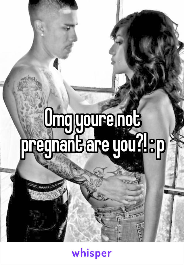 Omg youre not pregnant are you?! : p