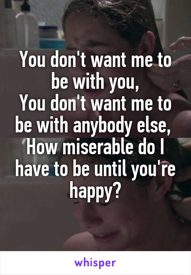 You don't want me to be with you,
You don't want me to be with anybody else, 
How miserable do I have to be until you're happy?
