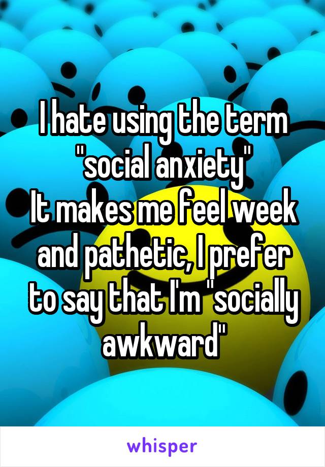 I hate using the term "social anxiety"
It makes me feel week and pathetic, I prefer to say that I'm "socially awkward"