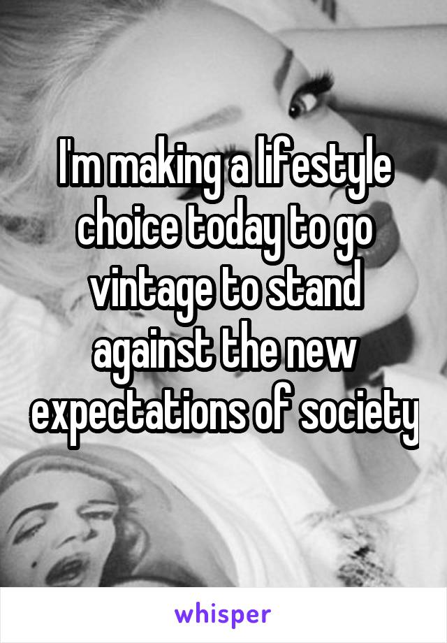 I'm making a lifestyle choice today to go vintage to stand against the new expectations of society 