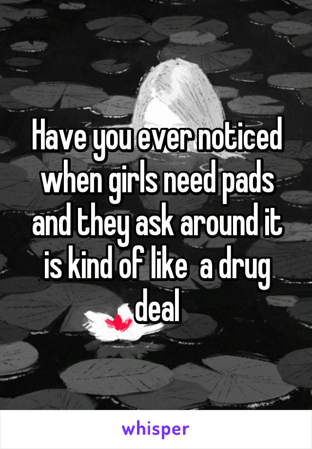 Have you ever noticed when girls need pads and they ask around it is kind of like  a drug deal