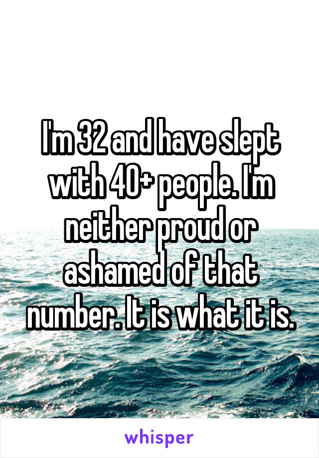 I'm 32 and have slept with 40+ people. I'm neither proud or ashamed of that number. It is what it is.